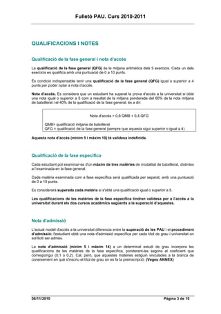 Fulletó PAU. Curs 2010-2011




QUALIFICACIONS I NOTES

Qualificació de la fase general i nota d’accés
La qualificació de la fase general (QFG) és la mitjana aritmètica dels 5 exercicis. Cada un dels
exercicis es qualifica amb una puntuació de 0 a 10 punts.

És condició indispensable tenir una qualificació de la fase general (QFG) igual o superior a 4
punts per poder optar a nota d’accés.

Nota d’accés. Es considera que un estudiant ha superat la prova d'accés a la universitat si obté
una nota igual o superior a 5 com a resultat de la mitjana ponderada del 60% de la nota mitjana
de batxillerat i el 40% de la qualificació de la fase general, és a dir:


                                   Nota d'accés = 0,6 QMB + 0,4 QFG

        QMB= qualificació mitjana de batxillerat
        QFG = qualificació de la fase general (sempre que aquesta sigui superior o igual a 4)

Aquesta nota d'accés (mínim 5 i màxim 10) té validesa indefinida.



Qualificació de la fase específica
Cada estudiant pot examinar-se d'un màxim de tres matèries de modalitat de batxillerat, distintes
a l’examinada en la fase general.

Cada matèria examinada com a fase específica serà qualificada per separat, amb una puntuació
de 0 a 10 punts.

Es considerarà superada cada matèria si s'obté una qualificació igual o superior a 5.

Les qualificacions de les matèries de la fase específica tindran validesa per a l’accés a la
universitat durant els dos cursos acadèmics següents a la superació d’aquestes.



Nota d’admissió
L’actual model d'accés a la universitat diferencia entre la superació de les PAU i el procediment
d’admissió: l'estudiant obté una nota d'admissió específica per cada títol de grau i universitat on
sol·liciti ser admès.

La nota d’admissió (mínim 5 i màxim 14) a un determinat estudi de grau incorpora les
qualificacions de les matèries de la fase específica, ponderant-les segons el coeficient que
correspongui (0,1 o 0,2). Cal, però, que aquestes matèries estiguin vinculades a la branca de
coneixement en què s'inscriu el títol de grau on es fa la preinscripció. (Vegeu ANNEX)




08/11/2010                                                                      Pàgina 3 de 10
 