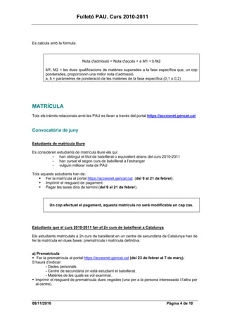 Fulletó PAU. Curs 2010-2011



Es calcula amb la fórmula:



                               Nota d'admissió = Nota d'accés + a M1 + b M2

        M1, M2 = les dues qualificacions de matèries superades a la fase específica que, un cop
        ponderades, proporcionin una millor nota d’admissió.
        a, b = paràmetres de ponderació de les matèries de la fase específica (0,1 o 0,2)




MATRÍCULA
Tots els tràmits relacionats amb les PAU es faran a través del portal https://accesnet.gencat.cat


Convocatòria de juny

Estudiants de matrícula lliure

Es consideren estudiants de matrícula lliure els qui:
           - han obtingut el títol de batxillerat o equivalent abans del curs 2010-2011
           - han cursat el segon curs de batxillerat a l’estranger
           - vulguin millorar nota de PAU

Tots aquests estudiants han de:
       Fer la matrícula al portal https://accesnet.gencat.cat (del 9 al 21 de febrer).
       Imprimir el resguard de pagament.
       Pagar les taxes dins de termini (del 9 al 21 de febrer).



          Un cop efectuat el pagament, aquesta matrícula no serà modificable en cap cas.




Estudiants que el curs 2010-2011 fan el 2n curs de batxillerat a Catalunya

Els estudiants matriculats a 2n curs de batxillerat en un centre de secundària de Catalunya han de
fer la matrícula en dues fases: prematrícula i matrícula definitiva.


a) Prematrícula
   Fer la prematrícula al portal https://accesnet.gencat.cat (del 23 de febrer al 7 de març).
S’haurà d’indicar:
         - Dades personals.
         - Centre de secundària on està estudiant el batxillerat.
         - Matèries de les quals es vol examinar.
  Imprimir el resguard de prematrícula dues vegades (una per a la persona interessada i l’altra per
  al centre).




08/11/2010                                                                       Pàgina 4 de 10
 