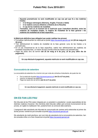 Fulletó PAU. Curs 2010-2011




         Aquesta prematrícula no serà modificable en cap cas pel que fa a les matèries
         triades:
         • ni la llengua estrangera (Alemany, Anglès, Francès o Italià)
         • ni la matèria comuna (Història o Història de la filosofia)
         • ni cap de les matèries de modalitat.
         Tanmateix, serà en el moment de la matrícula quan l’estudiant decidirà, entre les
         matèries de modalitat triades, la matèria de modalitat de la fase general i les
         matèries de modalitat de la fase específica.


b) Matrícula definitiva (pas obligatori per poder realitzar les proves)
  Formalitzar definitivament la matrícula al portal https://accesnet.gencat.cat del (25 de maig al 6
  de juny).
  Triar definitivament la matèria de modalitat de la fase general. (una de les triades a la
  prematrícula).
  En el cas d’examinar-se de la fase específica, caldrà triar definitivament les matèries de
  modalitat d’aquesta fase, un màxim de tres (només entre les triades a la prematrícula).
  Pagar les taxes dins de termini del 25 de maig al 6 de juny. (6 de juny últim dia de
  pagament).


           Un cop efectuat el pagament, aquesta matrícula no serà modificable en cap cas.




Convocatòria de setembre
La convocatòria de setembre té un termini únic per a tots els col·lectius d’estudiants, els quals han de:

         Fer la matrícula al portal https://accesnet.gencat.cat (del 22 al 27 de juliol).
         Imprimir el resguard de pagament.
         Pagar les taxes dins de termini (del 22 al 27 de juliol).



                Un cop efectuat el pagament, aquesta matrícula no serà modificable en cap cas.




ON ES FAN LES PAU
Els tribunals de les PAU estan integrats per un president o presidenta i vocals especialistes de les
distintes matèries d’examen. Els membres dels tribunals vetllen pel correcte funcionament de les
proves, en vigilen la realització i fan, posteriorment, la correcció dels exàmens.

L'assignació dels estudiants als tribunals és comunicada als centres amb anterioritat al primer dia
de les proves i també es pot consultar al portal https://accesnet.gencat.cat.

Els estudiants de matrícula lliure, així com tots els estudiants de la convocatòria de setembre, han
de consultar el lloc on s’han d’examinar al portal https://accesnet.gencat.cat.




08/11/2010                                                                                  Pàgina 5 de 10
 