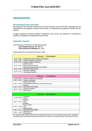 Fulletó PAU. Curs 2010-2011




ORGANITZACIÓ

Documentació que cal portar
Els estudiants han de portar sempre el seu full de matrícula i el seu DNI, NIE o passaport per tal
d'identificar-se en qualsevol moment de les proves, a requeriment de qualsevol membre del seu
tribunal.

Si algun estudiant necessita acreditar l'assistència a les proves, pot sol·licitar el corresponent
justificant al president o presidenta del seu tribunal.


Calendari i horaris
Les PAU del curs 2010-2011 tindran lloc els dies:
      Convocatòria de juny: 15, 16 i 17.
      Convocatòria de setembre: 6, 7 i 8.

Cada examen té una durada d'una hora i mitja.

                                      15 de juny / 6 de setembre
 8.30 – 9.00    Comprovació de les dades de l’estudiant
 9.00 -10.30    Llengua castellana i literatura
11.00 -12.30    Llengua catalana i literatura
                Anàlisi musical
13.00 -14.30    Economia de l’empresa
                Ciències de la terra i del medi ambient
14.30 -15.30    DESCANS PER DINAR
                Literatura castellana
15.30 -17.00
                Tecnologia industrial

                                      16 de juny / 7 de setembre
 8.30 -10.00    Història o Història de la filosofia
10.30 - 12.00   Llengua estrangera
                Cultura audiovisual
12.30 – 14.00   Matemàtiques aplicades a les ciències socials
                Química
14.00 - 15.00   DESCANS PER DINAR
                Literatura catalana
15.00 - 16.30
                Dibuix tècnic

                                      17 de juny / 8 de setembre
                 Geografia
  8.30 -10.00
                 Física
                 Disseny
10.30 - 12.00 Grec
                 Biologia
                 Dibuix artístic
12.30 – 14.00 Llatí
                 Matemàtiques
14.00 - 15.00 DESCANS PER DINAR
                 Història de l’art
15.00 - 16.30
                 Electrotècnia
Els estudiants que vulguin examinar-se de matèries coincidents en una mateixa franja horària, realitzaran
aquestes proves de manera continuada sense sortir de l’aula, en el mateix tribunal i dia d’examen previst.




08/11/2010                                                                               Pàgina 6 de 10
 