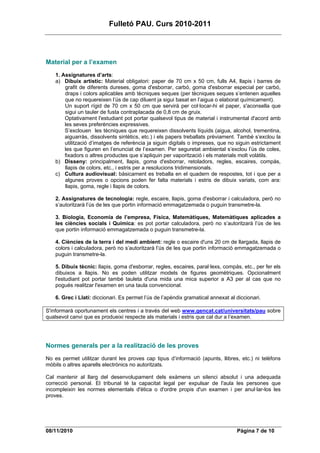 Fulletó PAU. Curs 2010-2011




Material per a l’examen
    1. Assignatures d’arts:
    a) Dibuix artístic: Material obligatori: paper de 70 cm x 50 cm, fulls A4, llapis i barres de
        grafit de diferents dureses, goma d'esborrar, carbó, goma d'esborrar especial per carbó,
        draps i colors aplicables amb tècniques seques (per tècniques seques s’entenen aquelles
        que no requereixen l’ús de cap diluent ja sigui basat en l’aigua o elaborat químicament).
        Un suport rígid de 70 cm x 50 cm que servirà per col·locar-hi el paper, s'aconsella que
        sigui un tauler de fusta contraplacada de 0,8 cm de gruix.
        Optativament l'estudiant pot portar qualsevol tipus de material i instrumental d'acord amb
        les seves preferències expressives.
        S’exclouen les tècniques que requereixen dissolvents líquids (aigua, alcohol, trementina,
        aiguarràs, dissolvents sintètics, etc.) i els papers treballats prèviament. També s’exclou la
        utilització d’imatges de referència ja siguin digitals o impreses, que no siguin estrictament
        les que figuren en l’enunciat de l’examen. Per seguretat ambiental s’exclou l’ús de coles,
        fixadors o altres productes que s’apliquin per vaporització i els materials molt volàtils.
    b) Disseny: principalment, llapis, goma d'esborrar, retoladors, regles, escaires, compàs,
        llapis de colors, etc., i estris per a resolucions tridimensionals.
    c) Cultura audiovisual: bàsicament es treballa en el quadern de respostes, tot i que per a
        algunes proves o opcions poden fer falta materials i estris de dibuix variats, com ara:
        llapis, goma, regle i llapis de colors.

    2. Assignatures de tecnologia: regle, escaire, llapis, goma d'esborrar i calculadora, però no
    s’autoritzarà l’ús de les que portin informació emmagatzemada o puguin transmetre-la.

    3. Biologia, Economia de l’empresa, Física, Matemàtiques, Matemàtiques aplicades a
    les ciències socials i Química: es pot portar calculadora, però no s’autoritzarà l’ús de les
    que portin informació emmagatzemada o puguin transmetre-la.

    4. Ciències de la terra i del medi ambient: regle o escaire d'uns 20 cm de llargada, llapis de
    colors i calculadora, però no s’autoritzarà l’ús de les que portin informació emmagatzemada o
    puguin transmetre-la.

    5. Dibuix tècnic: llapis, goma d'esborrar, regles, escaires, paral·lexs, compàs, etc., per fer els
    dibuixos a llapis. No es poden utilitzar models de figures geomètriques. Opcionalment
    l'estudiant pot portar també tauleta d'una mida una mica superior a A3 per al cas que no
    pogués realitzar l'examen en una taula convencional.

    6. Grec i Llatí: diccionari. Es permet l’ús de l’apèndix gramatical annexat al diccionari.

S'informarà oportunament els centres i a través del web www.gencat.cat/universitats/pau sobre
qualsevol canvi que es produeixi respecte als materials i estris que cal dur a l’examen.




Normes generals per a la realització de les proves
No es permet utilitzar durant les proves cap tipus d’informació (apunts, llibres, etc.) ni telèfons
mòbils o altres aparells electrònics no autoritzats.

Cal mantenir al llarg del desenvolupament dels exàmens un silenci absolut i una adequada
correcció personal. El tribunal té la capacitat legal per expulsar de l'aula les persones que
incompleixin les normes elementals d'ètica o d'ordre propis d'un examen i per anul·lar-los les
proves.




08/11/2010                                                                         Pàgina 7 de 10
 