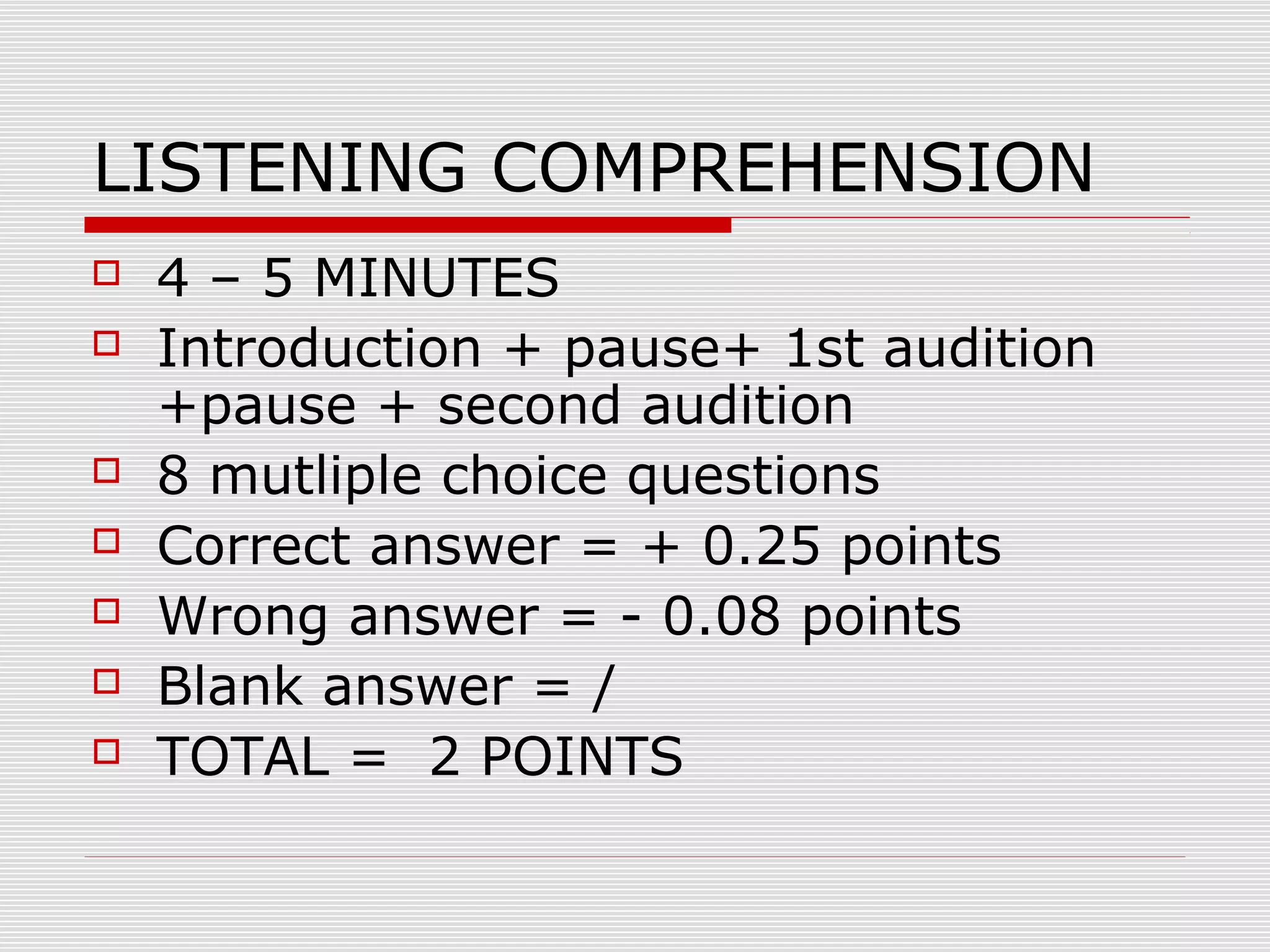 LISTENING COMPREHENSION









4 – 5 MINUTES
Introduction + pause+ 1st audition
+pause + second audition
8 mutliple choice questions
Correct answer = + 0.25 points
Wrong answer = - 0.08 points
Blank answer = /
TOTAL = 2 POINTS

 