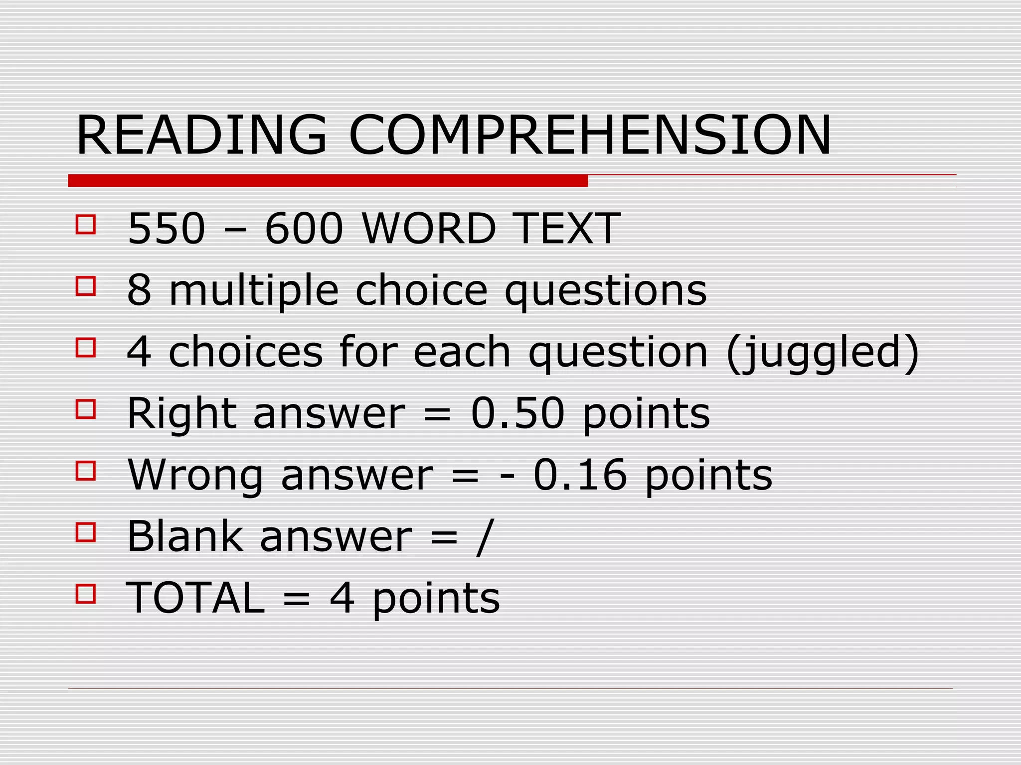 READING COMPREHENSION








550 – 600 WORD TEXT
8 multiple choice questions
4 choices for each question (juggled)
Right answer = 0.50 points
Wrong answer = - 0.16 points
Blank answer = /
TOTAL = 4 points

 