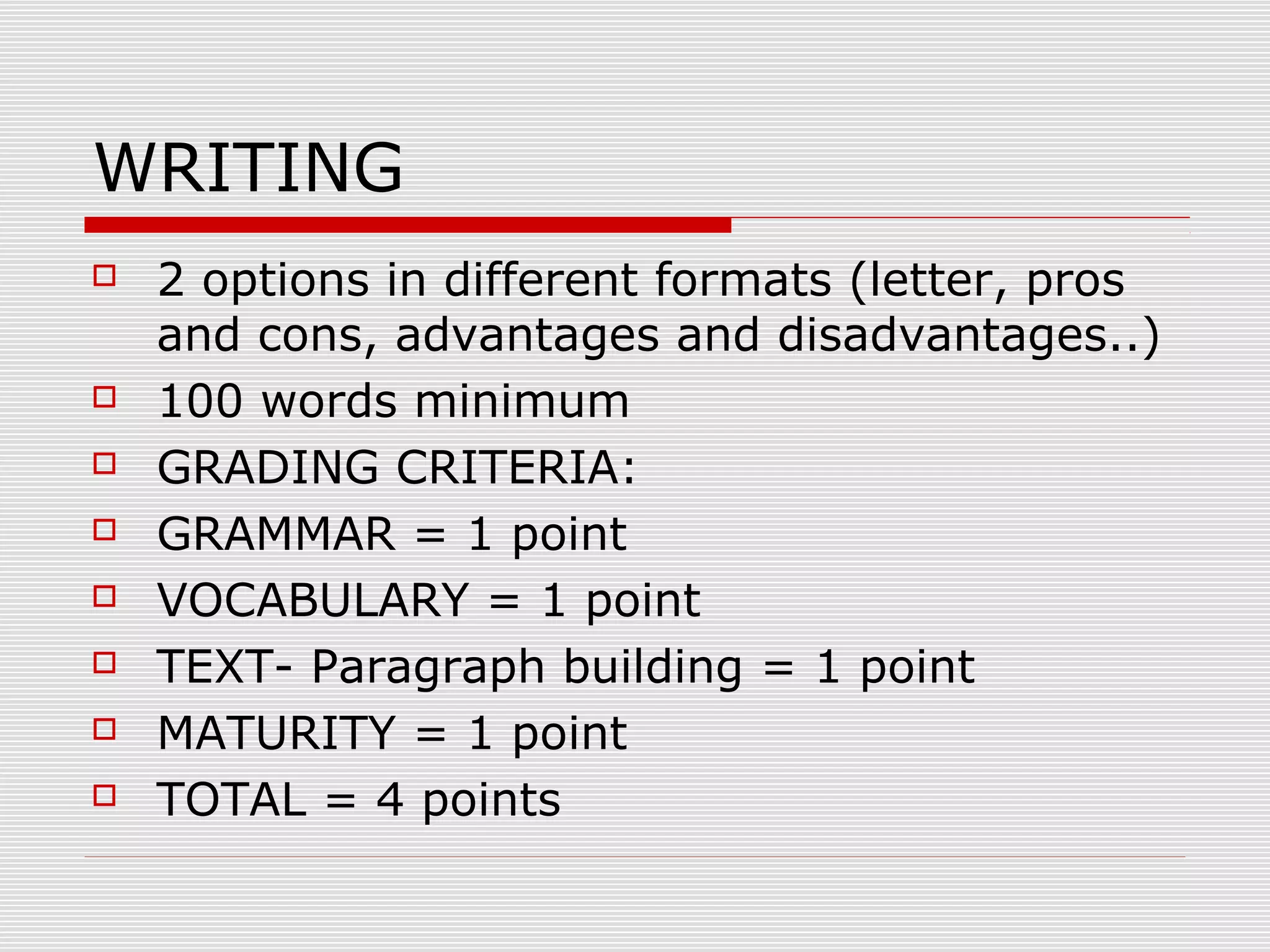 WRITING










2 options in different formats (letter, pros
and cons, advantages and disadvantages..)
100 words minimum
GRADING CRITERIA:
GRAMMAR = 1 point
VOCABULARY = 1 point
TEXT- Paragraph building = 1 point
MATURITY = 1 point
TOTAL = 4 points

 