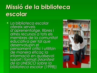 Missió de la biblioteca escolar La biblioteca escolar ofereix serveis d’aprenentatge, llibres i altres recursos a tots els membres de la comunitat educativa per tal que desenvolupin el pensament crític i utilitzin de manera eficaç la informació en qualsevol suport i format.( Manifest de la UNESCO sobre la biblioteca escolar  (1998)) 