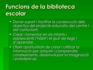 Funcions de la biblioteca escolar Donar suport i facilitar la consecució dels objectius del projecte educatiu del centre i del currículum. Crear i fomentar en els infants i adolescents l’hàbit i el gust de llegir i d’aprendre. Oferir oportunitats de crear i utilitzar la informació per adquirir i comprendre coneixements, desenvolupar la imaginació i entretenir-se. 