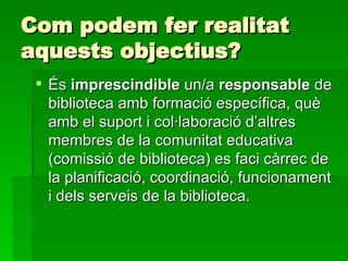 Com podem fer realitat aquests objectius? És  imprescindible  un/a  responsable  de biblioteca amb formació específica, què amb el suport i col·laboració d’altres membres de la comunitat educativa (comissió de biblioteca) es faci càrrec de la planificació, coordinació, funcionament i dels serveis de la biblioteca. 