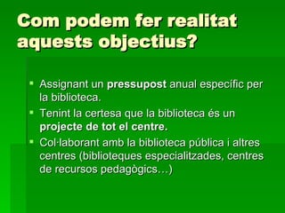 Com podem fer realitat aquests objectius? Assignant un  pressupost  anual específic per la biblioteca. Tenint la certesa que la biblioteca és un  projecte de tot el centre. Col·laborant amb la biblioteca pública i altres centres (biblioteques especialitzades, centres de recursos pedagògics…) 