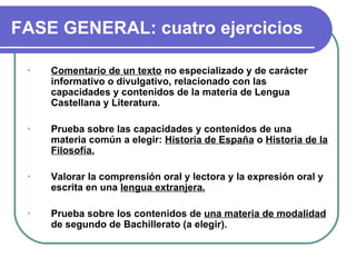 FASE GENERAL: cuatro ejercicios

 •   Comentario de un texto no especializado y de carácter
     informativo o divulgativo, relacionado con las
     capacidades y contenidos de la materia de Lengua
     Castellana y Literatura.

 •   Prueba sobre las capacidades y contenidos de una
     materia común a elegir: Historia de España o Historia de la
     Filosofía.

 •   Valorar la comprensión oral y lectora y la expresión oral y
     escrita en una lengua extranjera.

 •   Prueba sobre los contenidos de una materia de modalidad
     de segundo de Bachillerato (a elegir).
 