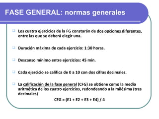 FASE GENERAL: normas generales

    Los cuatro ejercicios de la FG constarán de dos opciones diferentes,
     entre las que se deberá elegir una.

    Duración máxima de cada ejercicio: 1:30 horas.

    Descanso mínimo entre ejercicios: 45 min.

    Cada ejercicio se califica de 0 a 10 con dos cifras decimales.

    La calificación de la fase general (CFG) se obtiene como la media
     aritmética de los cuatro ejercicios, redondeando a la milésima (tres
     decimales)
                           CFG = (E1 + E2 + E3 + E4) / 4
 