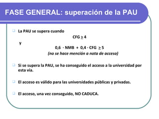 FASE GENERAL: superación de la PAU

    La PAU se supera cuando
                                   CFG > 4
     y
                         0,6 · NMB + 0,4 · CFG > 5
                     (no se hace mención a nota de acceso)

    Si se supera la PAU, se ha conseguido el acceso a la universidad por
     esta vía.

    El acceso es válido para las universidades públicas y privadas.

    El acceso, una vez conseguido, NO CADUCA.
 