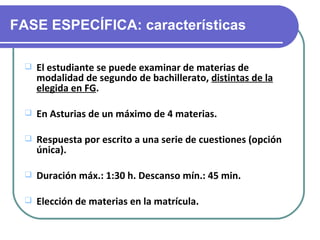 FASE ESPECÍFICA: características

    El estudiante se puede examinar de materias de
     modalidad de segundo de bachillerato, distintas de la
     elegida en FG.

    En Asturias de un máximo de 4 materias.

    Respuesta por escrito a una serie de cuestiones (opción
     única).

    Duración máx.: 1:30 h. Descanso mín.: 45 min.

    Elección de materias en la matrícula.
 
