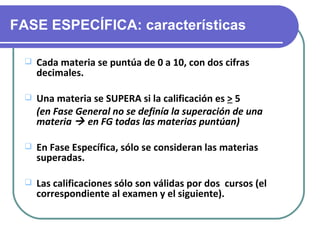 FASE ESPECÍFICA: características

    Cada materia se puntúa de 0 a 10, con dos cifras
     decimales.

    Una materia se SUPERA si la calificación es > 5
     (en Fase General no se definía la superación de una
     materia  en FG todas las materias puntúan)

    En Fase Específica, sólo se consideran las materias
     superadas.

    Las calificaciones sólo son válidas por dos cursos (el
     correspondiente al examen y el siguiente).
 