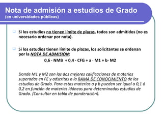 Nota de admisión a estudios de Grado
(en universidades públicas)


      Si los estudios no tienen límite de plazas, todos son admitidos (no es
       necesario ordenar por nota).

      Si los estudios tienen límite de plazas, los solicitantes se ordenan
       por la NOTA DE ADMISIÓN:
                      0,6 · NMB + 0,4 · CFG + a · M1 + b· M2


       Donde M1 y M2 son las dos mejores calificaciones de materias
       superadas en FE y adscritas a la RAMA DE CONOCIMIENTO de los
       estudios de Grado. Para estas materias a y b pueden ser igual a 0,1 ó
       0,2 en función de materias idóneas para determinados estudios de
       Grado. (Consultar en tabla de ponderación).
 