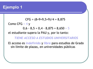 Ejemplo 1

               CFG = (8+9+9,5+9)/4 = 8,875
  Como CFG > 4 y
             0,6 · 8,5 + 0,4 · 8,875 = 8,650 > 5
  el estudiante supera la PAU y, por lo tanto:
      TIENE ACCESO A ESTUDIOS UNIVERSITARIOS
  El acceso es indefinido y libre para estudios de Grado
    sin límite de plazas, en universidades públicas
 