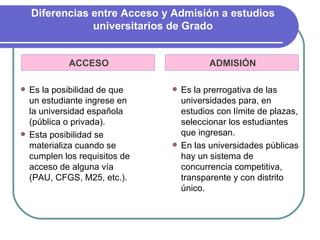 Diferencias entre Acceso y Admisión a estudios
                universitarios de Grado


           ACCESO                      ADMISIÓN

 Es la posibilidad de que     Es la prerrogativa de las
  un estudiante ingrese en      universidades para, en
  la universidad española       estudios con límite de plazas,
  (pública o privada).          seleccionar los estudiantes
 Esta posibilidad se           que ingresan.
  materializa cuando se        En las universidades públicas
  cumplen los requisitos de     hay un sistema de
  acceso de alguna vía          concurrencia competitiva,
  (PAU, CFGS, M25, etc.).       transparente y con distrito
                                único.
 