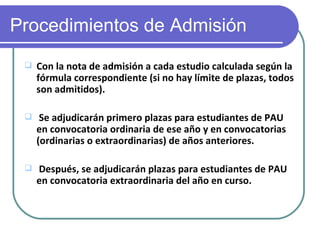 Procedimientos de Admisión
    Con la nota de admisión a cada estudio calculada según la
     fórmula correspondiente (si no hay límite de plazas, todos
     son admitidos).

     Se adjudicarán primero plazas para estudiantes de PAU
     en convocatoria ordinaria de ese año y en convocatorias
     (ordinarias o extraordinarias) de años anteriores.

    Después, se adjudicarán plazas para estudiantes de PAU
     en convocatoria extraordinaria del año en curso.
 