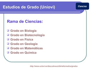 Ciencias
Estudios de Grado (Uniovi)


  Rama de Ciencias:

     Grado en Biología
     Grado en Biotecnología
     Grado en Física
     Grado en Geología
     Grado en Matemáticas
     Grado en Química



                  http://www.uniovi.es/descubreuo/ofertaformativa/grados
 