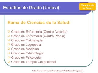 Ciencias de
Estudios de Grado (Uniovi)                                             la Salud




  Rama de Ciencias de la Salud:
     Grado en Enfermería (Centro Adscrito)
     Grado en Enfermería (Centro Propio)
     Grado en Fisioterapia
     Grado en Logopedia
     Grado en Medicina
     Grado en Odontología
     Grado en Psicología
     Grado en Terapia Ocupacional

                   http://www.uniovi.es/descubreuo/ofertaformativa/grados
 