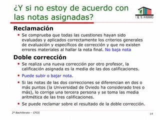 ¿Y si no estoy de acuerdo con
 las notas asignadas?
 Reclamación
       Se comprueba que todas las cuestiones hayan sido
        evaluadas y aplicados correctamente los criterios generales
        de evaluación y específicos de corrección y que no existen
        errores materiales al hallar la nota final. No baja nota

 Doble corrección
       Se realiza una nueva corrección por otro profesor, la
        calificación asignada es la media de las dos calificaciones.
       Puede subir o bajar nota.
       Si las notas de las dos correcciones se diferencian en dos o
        más puntos (la Universidad de Oviedo ha considerado tres o
        más), lo corrige una tercera persona y se toma las media
        aritmética de las tres calificaciones.
       Se puede reclamar sobre el resultado de la doble corrección.

2º Bachillerato – CFGS                                                 14
 
