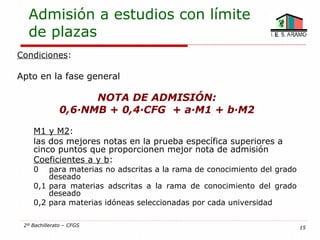 Admisión a estudios con límite
  de plazas
Condiciones:

Apto en la fase general

                     NOTA DE ADMISIÓN:
               0,6·NMB + 0,4·CFG + a·M1 + b·M2

    M1 y M2:
    las dos mejores notas en la prueba específica superiores a
    cinco puntos que proporcionen mejor nota de admisión
    Coeficientes a y b:
    0   para materias no adscritas a la rama de conocimiento del grado
        deseado
    0,1 para materias adscritas a la rama de conocimiento del grado
        deseado
    0,2 para materias idóneas seleccionadas por cada universidad

 2º Bachillerato – CFGS                                                  15
 