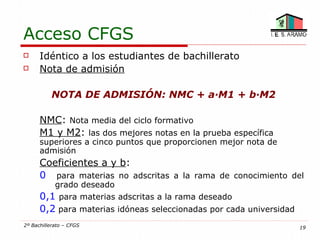 Acceso CFGS
     Idéntico a los estudiantes de bachillerato
     Nota de admisión

           NOTA DE ADMISIÓN: NMC + a·M1 + b·M2

      NMC: Nota media del ciclo formativo
      M1 y M2: las dos mejores notas en la prueba específica
      superiores a cinco puntos que proporcionen mejor nota de
      admisión
      Coeficientes a y b:
      0 para materias no adscritas a la rama de conocimiento del
            grado deseado
      0,1 para materias adscritas a la rama deseado
      0,2 para materias idóneas seleccionadas por cada universidad
2º Bachillerato – CFGS                                               19
 