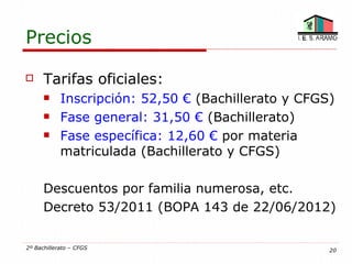 Precios

     Tarifas oficiales:
           Inscripción: 52,50 € (Bachillerato y CFGS)
           Fase general: 31,50 € (Bachillerato)
           Fase específica: 12,60 € por materia
            matriculada (Bachillerato y CFGS)

      Descuentos por familia numerosa, etc.
      Decreto 53/2011 (BOPA 143 de 22/06/2012)

2º Bachillerato – CFGS                               20
 