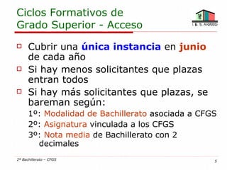 Ciclos Formativos de
Grado Superior - Acceso
     Cubrir una única instancia en junio
      de cada año
     Si hay menos solicitantes que plazas
      entran todos
     Si hay más solicitantes que plazas, se
      bareman según:
      1º: Modalidad de Bachillerato asociada a CFGS
      2º: Asignatura vinculada a los CFGS
      3º: Nota media de Bachillerato con 2
        decimales
2º Bachillerato – CFGS                            5
 