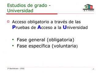 Estudios de grado -
Universidad

     Acceso obligatorio a través de las
      Pruebas de Acceso a la Universidad

       Fase general (obligatoria)
       Fase específica (voluntaria)




2º Bachillerato – CFGS                     7
 