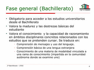 Fase general (Bachillerato)

    Obligatoria para acceder a los estudios universitarios
    desde el Bachillerato

    Valora la madurez y las destrezas básicas del
    estudiante

    Valora el conocimiento y la capacidad de razonamiento
    en ámbitos disciplinares concretos relacionados con los
    estudios que se pretenden cursar. Se traduce en:
         −   Comprensión de mensajes y uso del lenguaje.
         −   Comprensión básica de una lengua extranjera
         −   Conocimiento de una materia de modalidad vinculada a
             una rama de conocimiento (impartida en la comunidad
             autónoma donde se examine uno)


2º Bachillerato – CFGS                                              8
 