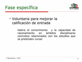 Fase específica

     
         Voluntaria para mejorar la
         calificación de entrada
                 Valora el conocimiento y la capacidad de
                 razonamiento     en   ámbitos   disciplinares
                 concretos relacionados con los estudios que
                 se pretenden cursar




2º Bachillerato – CFGS                                           9
 