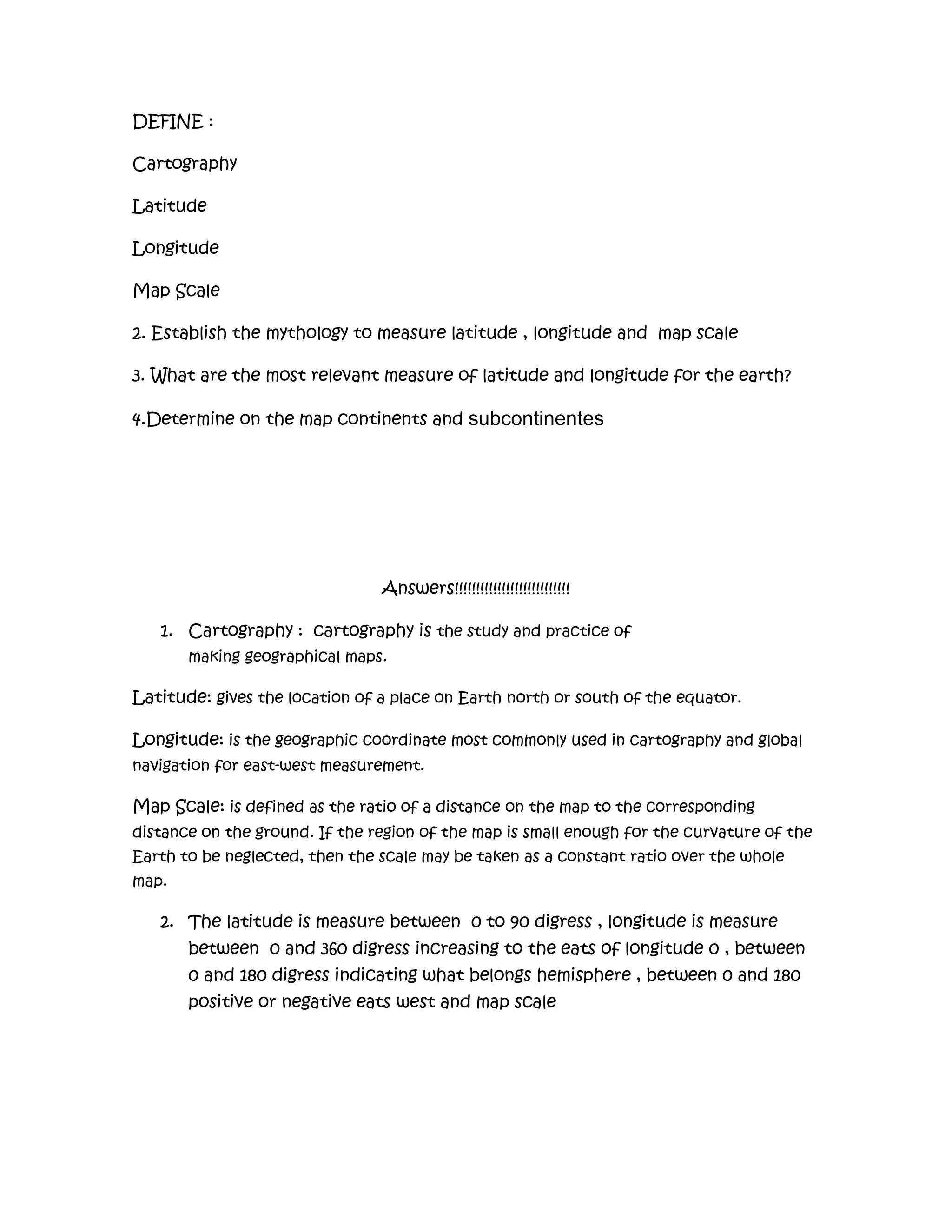 DEFINE : Cartography LatitudeLongitude Map Scale2. Establish the mythology to measure latitude , longitude and  map scale 3. What are the most relevant measure of latitude and longitude for the earth?4.Determine on the map continents and subcontinentes Answers!!!!!!!!!!!!!!!!!!!!!!!!!!!Cartography :  cartography is the study and practice of making geographical maps. Latitude: gives the location of a place on Earth north or south of the equator. Longitude: is the geographic coordinate most commonly used in cartography and global navigation for east-west measurement.Map Scale: is defined as the ratio of a distance on the map to the corresponding distance on the ground. If the region of the map is small enough for the curvature of the Earth to be neglected, then the scale may be taken as a constant ratio over the whole map.The latitude is measure between  0 to 90 digress , longitude is measure between  0 and 360 digress increasing to the eats of longitude 0 , between 0 and 180 digress indicating what belongs hemisphere , between 0 and 180 positive or negative eats west and map scale The latitude measure  for the earth  is 23 , 26 , 22 digress from north of the equator and the longitude measure …Continents :-north America - South America - Europe - Africa -Oceania Subcontinentes: