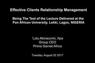 Effective Clients Relationship Management
Being The Text of the Lecture Delivered at the
Pan African University. Lekki, Lagos, NIGERIA
‘Lolu Akinwunmi, frpa
Group CEO
Prima Garnet Africa
Tuesday, August 22 2017
 