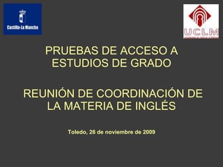 PRUEBAS DE ACCESO A ESTUDIOS DE GRADO REUNIÓN DE COORDINACIÓN DE LA MATERIA DE INGLÉS Toledo, 26 de noviembre de 2009 