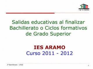 Salidas educativas al finalizar
   Bachillerato o Ciclos formativos
          de Grado Superior

                           IES ARAMO
                         Curso 2011 - 2012

2º Bachillerato – CFGS                       1
 