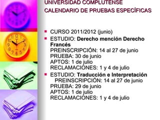 UNIVERSIDAD COMPLUTENSE
CALENDARIO DE PRUEBAS ESPECÍFICAS


   CURSO 2011/2012 (junio)
   ESTUDIO: Derecho mención Derecho
    Francés
    PREINSCRIPCIÓN: 14 al 27 de junio
    PRUEBA: 30 de junio
    APTOS: 1 de julio
    RECLAMACIONES: 1 y 4 de julio
   ESTUDIO: Traducción e Interpretación
      PREINSCRIPCIÓN: 14 al 27 de junio
    PRUEBA: 29 de junio
    APTOS: 1 de julio
    RECLAMACIONES: 1 y 4 de julio
 