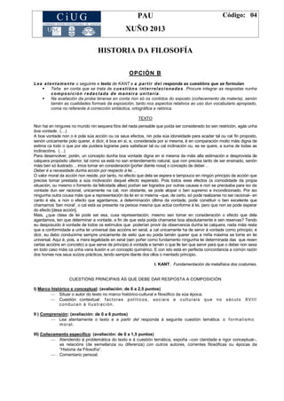 PAU
XUÑO 2013
Código: 04
HISTORIA DA FILOSOFÍA
OPCIÓN B
Lea atentamente o seguinte e texto de KANT e a partir del responda as cuestións que se formulan.
 Teña en conta que se trata de cuestións interrelacionadas. Procure integrar as respostas nunha
composición redactada de maneira unitaria .
 Na avaliación da proba teranse en conta non só os contidos do exposto (coñecemento da materia), senón
tamén as cualidades formais da exposición, tanto nos aspectos relativos ao uso dun vocabulario apropiado,
coma no referente á corrección sintáctica, ortográfica e retórica.
TEXTO
Non hai en ningures no mundo nin sequera fóra del nada pensable que poida ser considerado bo sen restrición, agás unha
boa vontade. (…)
A boa vontade non o é pola súa acción ou os seus efectos, nin pola súa idoneidade para acadar tal ou cal fin proposto,
senón unicamente polo querer, é dicir, é boa en si, e, considerada por si mesma, é en comparación moito máis digna de
estima ca todo o que por ela puidera lograrse para satisfacer tal ou cal inclinación ou, se se quere, a suma de todas as
inclinacións. (…)
Para desenvolver, porén, un concepto dunha boa vontade digna en si mesma da máis alta estimación e desprovista de
calquera propósito ulterior, tal como xa está no san entendemento natural, que non precisa tanto de ser ensinado, senón
máis ben só ilustrado… imos tomar en consideración [poñer diante nosa] o concepto de deber…
Deber é a necesidade dunha acción por respecto á lei…
O valor moral da acción non reside, por tanto, no efecto que dela se espera e tampouco en ningún principio da acción que
precise tomar prestada a súa motivación daquel efecto esperado. Pois todos eses efectos (a comodidade da propia
situación, ou mesmo o fomento da felicidade allea) podían ser logrados por outras causas e non se precisaba para iso da
vontade dun ser racional, unicamente na cal, non obstante, se pode atopar o ben supremo e incondicionado. Por iso
ningunha outra cousa máis que a representación da lei en si mesma –que, de certo, só pode realizarse no ser racional– en
canto é ela, e non o efecto que agardamos, a determinación última da vontade, pode constituír o ben excelente que
chamamos ‗ben moral‘, o cal está xa presente na persoa mesma que actúa conforme á lei, pero que non se pode esperar
do efecto [desa acción].
Mais, ¿que clase de lei pode ser esa, cuxa representación, mesmo sen tomar en consideración o efecto que dela
agardamos, ten que determinar a vontade, a fin de que esta poida chamarse boa absolutamente e sen reservas? Tendo
eu desposuído á vontade de todos os estímulos que poderían provir da observancia dunha lei calquera, nada máis resta
que a conformidade a unha lei universal das accións en xeral, a cal unicamente ha de servir á vontade como principio; é
dicir, eu debo conducirme sempre unicamente de xeito que eu poida tamén querer que a miña máxima se torne en lei
universal. Aquí é, pois, a mera legalidade en xeral (sen poñer como fundamento ningunha lei determinada das que rexen
certas accións en concreto) a que serve de principio á vontade e tamén o que lle ten que servir para que o deber non sexa
en todo caso máis ca unha vana ilusión e un concepto quimérico. E con isto está en perfecta concordancia a común razón
dos homes nos seus xuízos prácticos, tendo sempre diante dos ollos o mentado principio.
I. KANT, Fundamentación da metafísica dos costumes.
CUESTIÓNS PRINCIPAIS ÁS QUE DEBE DAR RESPOSTA A COMPOSICIÓN
I) Marco histórico e conceptual: (avaliación: de 0 a 2,5 puntos)
 Situar o autor do texto no marco histórico-cultural e filosófico da súa época.
 Cuestión contextual: factores políticos, sociais e culturais que no século XVIII
conducen á Ilustración.
II ) Comprensión: (avaliación: de 0 a 6 puntos)
 Lea atentamente o texto e a partir del responda á seguinte cuestión temática: o formalismo
moral.
III) Coñecemento específico: (avaliación: de 0 a 1,5 puntos)
 Atendendo á problemática do texto e á cuestión temática, expoña –con claridade e rigor conceptual–,
as relacións (de semellanza ou diferenza) con outros autores, correntes filosóficas ou épocas da
―Historia da Filosofía‖.
 Comentario persoal.
 