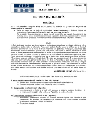 PAU
SETEMBRO 2013
Código: 04
HISTORIA DA FILOSOFÍA
OPCIÓN A
Lea atentamente o seguinte texto de AGOSTIÑO DE HIPONA e a partir del responda as
cuestións que se formulan.
 Teña en conta que se trata de cuestións interrelacionadas. Procure integrar as
respostas nunha composición redactada de maneira unitaria .
 Na avaliación da proba teranse en conta non só os contidos do exposto (coñecemento da
materia), senón tamén as calidades formais da exposición, tanto nos aspectos relativos ao uso
dun vocabulario apropiado, coma no referente á corrección sintáctica, ortográfica e retórica.
TEXTO
4. Polo tanto esta avantaxe que temos sobre as bestas debemos cultivala en nós ao máximo, e volver
esculpila en certo modo, e reformala. Pero, quen podería facelo, senón o artífice que a formou?
Puidemos deformar en nós a imaxe de Deus, reformala non podemos. Temos pois, resumindo todo
brevemente, a mesma existencia que os paus e as pedras, vida coma as árbores, facultade de sentir
coma as bestas e facultade de entender coma os anxos. E así distinguimos cos ollos as cores, cos oídos
os sons, co nariz os cheiros, co gusto os sabores, co tacto as calores, co intelecto as maneiras de obrar.
Todo home quere entender; ninguén hai que non o queira; non todos queren crer. Dime un home:
―Entenda eu para que poida crer‖. Respóndolle: ―Cre para que poidas entender‖. E xa que naceu entre
nós unha controversia tal, por así dicilo, cando me dixo un ―Entenda eu para que poida crer‖, e eu
respondinlle: ―mellor cre para que poidas entender‖, vaiamos con esta controversia onda o xuíz e ningún
dos dous presuma que a sentenza caerá da súa parte. A que xuíz iremos? Se examinamos a tódolos
homes, non sei a que outro xuíz podemos atopar mellor que ao home polo cal Deus fala. Non vaiamos,
pois, neste asunto e controversia, aos autores profanos, non sexa o noso xuíz un poeta, senón un
profeta.
AGOSTIÑO DE HIPONA, Sermón 43, 4.
CUESTIÓNS PRINCIPAIS ÁS QUE DEBE DAR RESPOSTA A COMPOSICIÓN
I) Marco histórico e conceptual: (avaliación: de 0 a 2,5 puntos)
 Situar o autor do texto no marco histórico-cultural e filosófico da súa época.
 Cuestión contextual: Helenismo: filosofía e cristianismo.
II ) Comprensión: (avaliación: de 0 a 6 puntos)
 Lea atentamente o texto e a partir del responda a seguinte cuestión temática: o
problema entre razón e fe en Santo Agostiño e en San Tomé .
III) Coñecemento específico: (avaliación: de 0 a 1,5 puntos)
 Atendendo á problemática do texto e á cuestión temática expoña –con claridade e rigor
conceptual–, as relacións (de semellanza ou diferenza) con outros autores, correntes
filosóficas ou épocas da ―Historia da Filosofía‖.
 Comentario persoal.
 