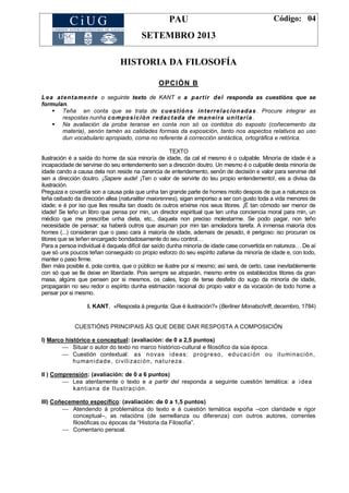 PAU
SETEMBRO 2013
Código: 04
HISTORIA DA FILOSOFÍA
OPCIÓN B
Lea atentamente o seguinte texto de KANT e a partir del responda as cuestións que se
formulan.
 Teña en conta que se trata de cuestións interrelacionadas. Procure integrar as
respostas nunha composición redactada de maneira unitaria .
 Na avaliación da proba teranse en conta non só os contidos do exposto (coñecemento da
materia), senón tamén as calidades formais da exposición, tanto nos aspectos relativos ao uso
dun vocabulario apropiado, coma no referente á corrección sintáctica, ortográfica e retórica.
TEXTO
Ilustración é a saída do home da súa minoría de idade, da cal el mesmo é o culpable. Minoría de idade é a
incapacidade de servirse do seu entendemento sen a dirección doutro. Un mesmo é o culpable desta minoría de
idade cando a causa dela non reside na carencia de entendemento, senón de decisión e valor para servirse del
sen a dirección doutro. ¡Sapere aude! ¡Ten o valor de servirte do teu propio entendemento!, eis a divisa da
ilustración.
Preguiza e covardía son a causa pola que unha tan grande parte de homes moito despois de que a natureza os
teña ceibado da dirección allea (naturaliter maiorennes), sigan emporiso a ser con gusto toda a vida menores de
idade; e é por iso que lles resulta tan doado ós outros erixirse nos seus titores. ¡É tan cómodo ser menor de
idade! Se teño un libro que pensa por min, un director espiritual que ten unha conciencia moral para min, un
médico que me prescribe unha dieta, etc., daquela non preciso molestarme. Se podo pagar, non teño
necesidade de pensar; xa haberá outros que asuman por min tan amoladora tarefa. A inmensa maioría dos
homes (...) consideran que o paso cara á maioría de idade, ademais de pesado, é perigoso: iso procuran os
titores que se teñen encargado bondadosamente do seu control…
Para a persoa individual é daquela difícil dar saído dunha minoría de idade case convertida en natureza… De aí
que só uns poucos teñan conseguido co propio esforzo do seu espírito zafarse da minoría de idade e, con todo,
manter o paso firme.
Ben máis posible é, pola contra, que o público se ilustre por si mesmo; así será, de certo, case inevitablemente
con só que se lle deixe en liberdade. Pois sempre se atoparán, mesmo entre os establecidos titores da gran
masa, algúns que pensen por si mesmos, os cales, logo de terse desfeito do xugo da minoría de idade,
propagarán no seu redor o espírito dunha estimación racional do propio valor e da vocación de todo home a
pensar por si mesmo.
I. KANT, «Resposta á pregunta: Que é ilustración?» (Berliner Monatschrift, decembro, 1784)
CUESTIÓNS PRINCIPAIS ÁS QUE DEBE DAR RESPOSTA A COMPOSICIÓN
I) Marco histórico e conceptual: (avaliación: de 0 a 2,5 puntos)
 Situar o autor do texto no marco histórico-cultural e filosófico da súa época.
 Cuestión contextual: as novas ideas: progreso, educación ou iluminación,
humanidade, civilización, natureza.
II ) Comprensión: (avaliación: de 0 a 6 puntos)
 Lea atentamente o texto e a partir del responda a seguinte cuestión temática: a idea
kantiana de Ilustración.
III) Coñecemento específico: (avaliación: de 0 a 1,5 puntos)
 Atendendo á problemática do texto e á cuestión temática expoña –con claridade e rigor
conceptual–, as relacións (de semellanza ou diferenza) con outros autores, correntes
filosóficas ou épocas da ―Historia da Filosofía‖.
 Comentario persoal.
 