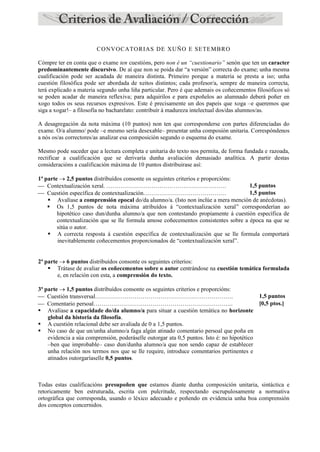 CONVOCATORIAS DE XUÑO E SETEMBRO
Cómpre ter en conta que o exame ten cuestións, pero non é un “cuestionario” senón que ten un caracter
predominantemente discursivo. De aí que non se poida dar “a versión” correcta do exame; unha mesma
cualificación pode ser acadada de maneira distinta. Primeiro porque a materia se presta a iso; unha
cuestión filosófica pode ser abordada de xeitos distintos; cada profesor/a, sempre de maneira correcta,
terá explicado a materia segundo unha liña particular. Pero é que ademais os coñecementos filosóficos só
se poden acadar de maneira reflexiva; para adquirilos e para expoñelos ao alumnado deberá poñer en
xogo todos os seus recursos expresivos. Este é precisamente un dos papeis que xoga –e queremos que
siga a xogar!– a filosofía no bacharelato: contribuír á madureza intelectual dos/das alumnos/as.
A desagregación da nota máxima (10 puntos) non ten que corresponderse con partes diferenciadas do
exame. O/a alumno/ pode –e mesmo sería desexable– presentar unha composión unitaria. Correspóndenos
a nós os/as correctores/as analizar esa composición segundo o esquema do exame.
Mesmo pode suceder que a lectura completa e unitaria do texto nos permita, de forma fundada e razoada,
rectificar a cualificación que se derivaría dunha avaliación demasiado analítica. A partir destas
consideracións a cualificación máxima de 10 puntos distribuirase así:
1ª parte  2,5 puntos distribuídos consonte os seguintes criterios e proporcións:
 Contextualización xeral. ……………………………………………………. 1,5 puntos
 Cuestión específica de contextualización…………………………………… 1,5 puntos
 Avalíase a comprensión epocal do/da alumno/a. (Isto non inclúe a mera mención de anécdotas).
 Os 1,5 puntos de nota máxima atribuídos á “contextualización xeral” corresponderían ao
hipotético caso dun/dunha alumno/a que non contestando propiamente á cuestión específica de
contextualización que se lle formula amose coñecementos consistentes sobre a época na que se
sitúa o autor.
 A correcta resposta á cuestión específica de contextualización que se lle formula comportará
inevitablemente coñecementos proporcionados de “contextualización xeral”.
2ª parte  6 puntos distribuídos consonte os seguintes criterios:
 Trátase de avaliar os coñecementos sobre o autor centrándose na cuestión temática formulada
e, en relación con esta, a comprensión do texto.
3ª parte  1,5 puntos distribuídos consonte os seguintes criterios e proporcións:
 Cuestión transversal……………………………………………………………. 1,5 puntos
 Comentario persoal…………………………………………………………….. [0,5 ptos.]
 Avalíase a capacidade do/da alumno/a para situar a cuestión temática no horizonte
global da historia da filosofía.
 A cuestión relacional debe ser avaliada de 0 a 1,5 puntos.
 No caso de que un/unha alumno/a faga algún atinado comentario persoal que poña en
evidencia a súa comprensión, poderáselle outorgar ata 0,5 puntos. Isto é: no hipotético
–ben que improbable– caso dun/dunha alumno/a que non sendo capaz de establecer
unha relación nos termos nos que se lle require, introduce comentarios pertinentes e
atinados outorgaríaselle 0,5 puntos.
Todas estas cualificacións presupoñen que estamos diante dunha composición unitaria, sintáctica e
retoricamente ben estruturada, escrita con pulcritude, respectando escrupulosamente a normativa
ortográfica que corresponda, usando o léxico adecuado e poñendo en evidencia unha boa comprensión
dos conceptos concernidos.
 