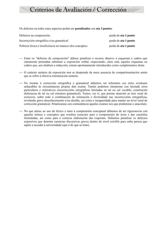 Os defectos en todos estes aspectos poden ser penalizados con ata 3 puntos:
Defectos na composición: perda de ata 1 punto
Incorrección ortográfica e/ou gramatical: perda de ata 1 punto
Pobreza léxica e insuficiencia no manexo dos conceptos: perda de ata 1 punto
 Entre os “defectos de composición” débese penalizar o recurso abusivo a esquemas e cadros que
claramente pretendan substituír a exposición verbal, respectando, claro está, aqueles esquemas ou
cadros que, sen eludiren a redacción, estean oportunamente introducidos como complementos desta.
 O carácter unitario da exposición non se desprende da mera ausencia de compartimentación senón
que se refire á efectiva estruturación unitaria.
 No tocante á corrección ortográfica e gramatical debemos ser tolerantes cos erros eventuais
achacables ás circunstancias propias dun exame. Tamén podemos interpretar con laxitude erros
particulares e reiterativos (incorreccións ortográficas limitadas en tal ou cal vocablo, construción
defectuosa de tal ou cal estrutura gramatical). Temos, iso si, que prestar atención ao teor xeral do
exercicio, sobre todo á combinación de reiteración e diversidade nas incorreccións ortográficas,
revelando grave descoñecemento e/ou desidia, así como a incapacidade para manter un nivel xeral de
corrección gramatical. Penalizarase con contundencia aqueles exames nos que predomine o anacoluto.
 No que atinxe ao uso do léxico e mais á comprensión conceptual debemos de ser rigorosos/as con
aqueles termos e conceptos que resulten esenciais para a comprensión do texto e das cuestións
formuladas, así como para a correcta elaboración das respostas. Debemos penalizar os defectos
expresivos que denoten carencias discursivas graves dentro do nivel esixible para unha persoa que
aspire a acceder á universidade (que é do que se trata).
 