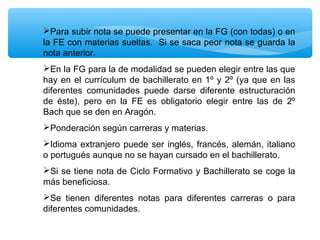 Para subir nota se puede presentar en la FG (con todas) o en
la FE con materias sueltas. Si se saca peor nota se guarda la
nota anterior.
En la FG para la de modalidad se pueden elegir entre las que
hay en el currículum de bachillerato en 1º y 2º (ya que en las
diferentes comunidades puede darse diferente estructuración
de éste), pero en la FE es obligatorio elegir entre las de 2º
Bach que se den en Aragón.
Ponderación según carreras y materias.
Idioma extranjero puede ser inglés, francés, alemán, italiano
o portugués aunque no se hayan cursado en el bachillerato.
Si se tiene nota de Ciclo Formativo y Bachillerato se coge la
más beneficiosa.
Se tienen diferentes notas para diferentes carreras o para
diferentes comunidades.

 