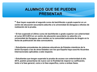 ALUMNOS QUE SE PUEDEN
PRESENTAR
• Que hayan superado el segundo curso de bachillerato o grado superior en un
centro de educación secundaria adscrito a la universidad de Zaragoza a efectos de
realización de la prueba.
• Si han superado el último curso de bachillerato o grado superior con anterioridad
al curso 2013-2014 en un centro de educación secundaria no adscrito a la
universidad de Zaragoza, pero residen en la comunidad autónoma de Aragón en la
fecha de publicación de esta convocatoria.
• Estudiantes procedentes de sistemas educativos de Estados miembros de la
Unión Europea o los de otros Estados con los que España haya suscrito Acuerdos
Internacionales aplicables a este respecto.
• Estudiantes que tengan superada la prueba de acceso con anterioridad al año
2014, podrán presentarse de nuevo con la finalidad de mejorar su calificación,
tanto a la fase general, como a la fase específica, como a ambas fases.

 