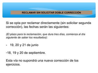 RECLAMAR SIN SOLICITAR DOBLE CORRECCIÓN

Si se opta por reclamar directamente (sin solicitar segunda
corrección), las fechas serán las siguientes:
(El plazo para la reclamación, que dura tres días, comienza al día
siguiente de saber los resultados):

- 19, 20 y 21 de junio
-18, 19 y 20 de septiembre.
Esta vía no supondrá una nueva corrección de los
ejercicios.

 