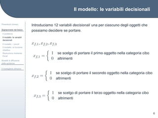 Il modello: le variabili decisionali
Preambolo (breve)
Sopravvivere nel bosco
Il problema
Il modello: le variabili
decisionali
Il modello: i vincoli
Il modello: la funzione
obiettivo
Risoluzione mediante
Excel
Modelli di diffusione
delle epidemie
Il medagliere olimpico
6
Introduciamo 12 variabili decisionali una per ciascuno degli oggetti che
possiamo decidere se portare.
xf,1, xf,2, xf,3
xf,1 =
1 se scelgo di portare il primo oggetto nella categoria cibo
0 altrimenti
xf,2 =
1 se scelgo di portare il secondo oggetto nella categoria cibo
0 altrimenti
xf,3 =
1 se scelgo di portare il terzo oggetto nella categoria cibo
0 altrimenti
 