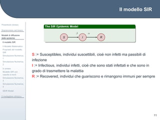 Il modello SIR
Preambolo (breve)
Sopravvivere nel bosco
Modelli di diffusione
delle epidemie
Il modello SIR
Il Modello Matematico
Propriet`a del modello
SIR
Simulazione Numerica,
1
Simulazione Numerica,
2
In sintesi
Modello SIR con
nascite e morti
Simulazione Numerica,
3
Simulazione Numerica,
4
SEIR Model
Il medagliere olimpico
11
S := Susceptibles, individui suscettibili, cio`e non infetti ma passibili di
infezione
I := Infectious, individui infetti, cio`e che sono stati infettati e che sono in
grado di trasmettere la malattia
R := Recovered, individui che guariscono e rimangono immuni per sempre
 