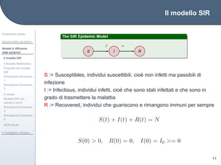 Il modello SIR
Preambolo (breve)
Sopravvivere nel bosco
Modelli di diffusione
delle epidemie
Il modello SIR
Il Modello Matematico
Propriet`a del modello
SIR
Simulazione Numerica,
1
Simulazione Numerica,
2
In sintesi
Modello SIR con
nascite e morti
Simulazione Numerica,
3
Simulazione Numerica,
4
SEIR Model
Il medagliere olimpico
11
S := Susceptibles, individui suscettibili, cio`e non infetti ma passibili di
infezione
I := Infectious, individui infetti, cio`e che sono stati infettati e che sono in
grado di trasmettere la malattia
R := Recovered, individui che guariscono e rimangono immuni per sempre
S(t) + I(t) + R(t) = N
S(0) > 0, R(0) = 0, I(0) = I0 >= 0
 