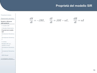 Propriet`a del modello SIR
Preambolo (breve)
Sopravvivere nel bosco
Modelli di diffusione
delle epidemie
Il modello SIR
Il Modello Matematico
Propriet`a del modello
SIR
Simulazione Numerica,
1
Simulazione Numerica,
2
In sintesi
Modello SIR con
nascite e morti
Simulazione Numerica,
3
Simulazione Numerica,
4
SEIR Model
Il medagliere olimpico
13
dS
dt
= −βSI,
dI
dt
= βSI − αI,
dR
dt
= αI
 