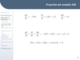 Propriet`a del modello SIR
Preambolo (breve)
Sopravvivere nel bosco
Modelli di diffusione
delle epidemie
Il modello SIR
Il Modello Matematico
Propriet`a del modello
SIR
Simulazione Numerica,
1
Simulazione Numerica,
2
In sintesi
Modello SIR con
nascite e morti
Simulazione Numerica,
3
Simulazione Numerica,
4
SEIR Model
Il medagliere olimpico
13
dS
dt
= −βSI,
dI
dt
= βSI − αI,
dR
dt
= αI
dS
dt
+
dI
dt
+
dR
dt
= −βSI + βSI − αI + αI = 0
S(t) + I(t) + R(t) = costante = N
 