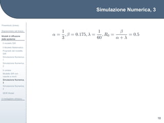 Simulazione Numerica, 3
Preambolo (breve)
Sopravvivere nel bosco
Modelli di diffusione
delle epidemie
Il modello SIR
Il Modello Matematico
Propriet`a del modello
SIR
Simulazione Numerica,
1
Simulazione Numerica,
2
In sintesi
Modello SIR con
nascite e morti
Simulazione Numerica,
3
Simulazione Numerica,
4
SEIR Model
Il medagliere olimpico
18
α =
1
3
, β = 0.175, λ =
1
60
, R0 =
β
α + λ
= 0.5
 